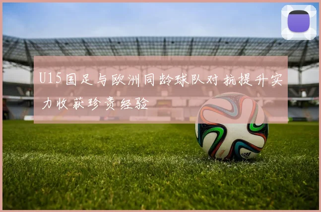U15国足与欧洲同龄球队对抗提升实力收获珍贵经验