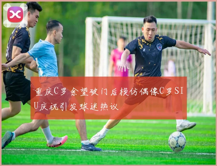 重庆C罗余望破门后模仿偶像C罗SIU庆祝引发球迷热议