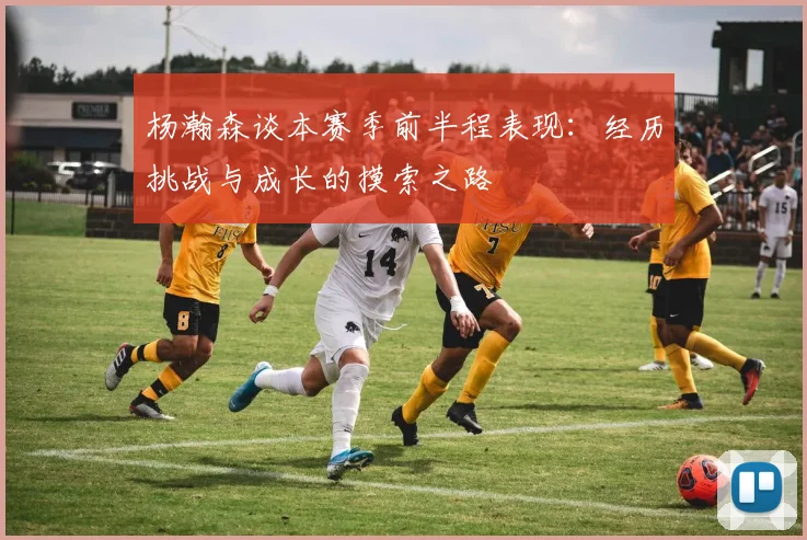 杨瀚森谈本赛季前半程表现：经历挑战与成长的摸索之路