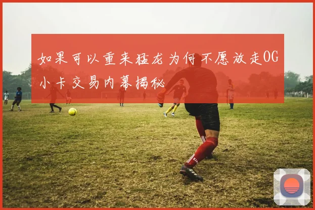 如果可以重来猛龙为何不愿放走OG小卡交易内幕揭秘