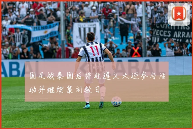国足战泰国后将赴遵义大连参与活动并继续集训数日