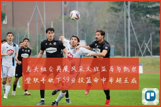 光头组合再展风采文班亚马与凯尔登联手砍下59分投篮命中率超五成