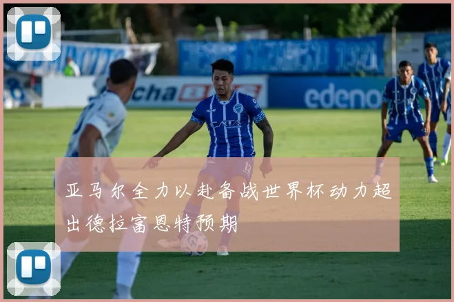 亚马尔全力以赴备战世界杯动力超出德拉富恩特预期