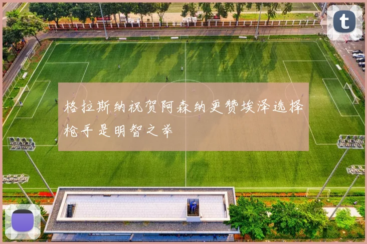 格拉斯纳祝贺阿森纳更赞埃泽选择枪手是明智之举