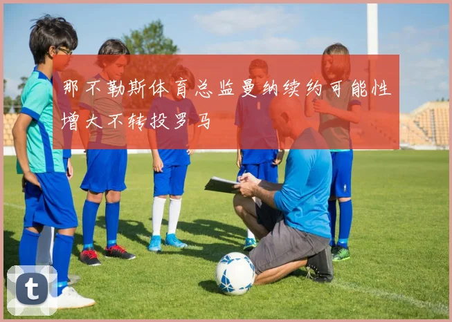 那不勒斯体育总监曼纳续约可能性增大不转投罗马