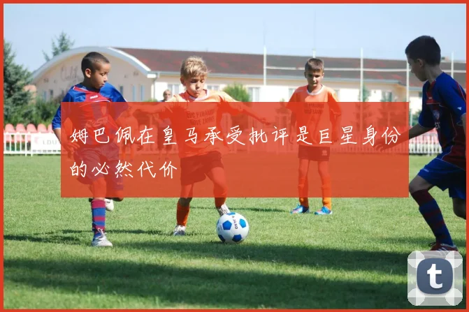 姆巴佩在皇马承受批评是巨星身份的必然代价