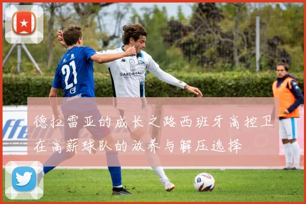 德拉雷亚的成长之路西班牙高控卫在高薪球队的放养与解压选择
