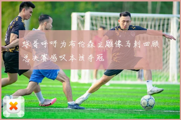 球哥呼吁为布伦森立雕像马刺回顾总决赛感叹本该夺冠