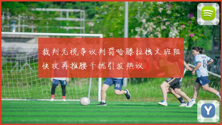 裁判无视争议判罚哈滕拉拽文班阻快攻再推腰干扰引发热议